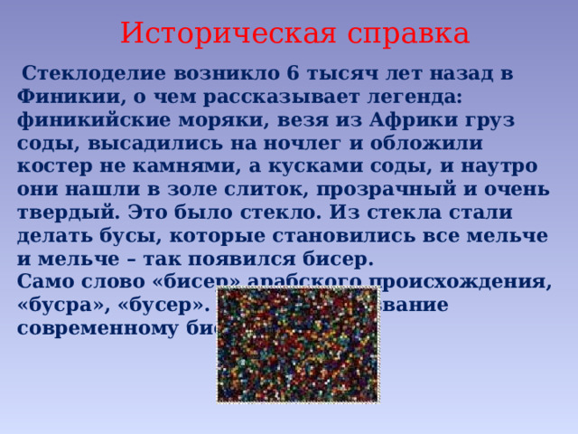 Историческая справка  Стеклоделие возникло 6 тысяч лет назад в Финикии, о чем рассказывает легенда: финикийские моряки, везя из Африки груз соды, высадились на ночлег и обложили костер не камнями, а кусками соды, и наутро они нашли в золе слиток, прозрачный и очень твердый. Это было стекло. Из стекла стали делать бусы, которые становились все мельче и мельче – так появился бисер. Само слово «бисер» арабского происхождения, «бусра», «бусер». Это и дало название современному бисеру. 