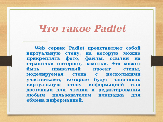 Что такое Padlet  Web сервис Padlet представляет собой виртуальную стену, на которую можно прикреплять фото, файлы, ссылки на странички интернет, заметки. Это может быть приватный проект стены, моделируемая стена с несколькими участниками, которые будут заполнять виртуальную стену информацией или доступная для чтения и редактирования любым пользователем площадка для обмена информацией. 