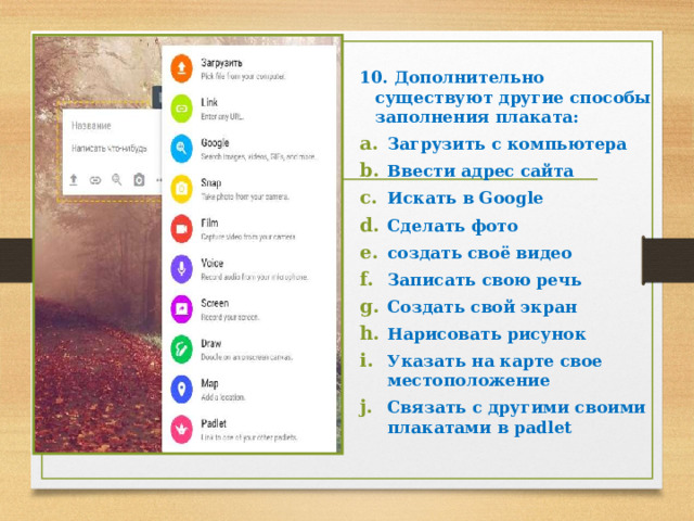  10. Дополнительно существуют другие способы заполнения плаката: Загрузить с компьютера Ввести адрес сайта Искать в Google Сделать фото создать своё видео Записать свою речь Создать свой экран Нарисовать рисунок Указать на карте свое местоположение Связать с другими своими плакатами в padlet 
