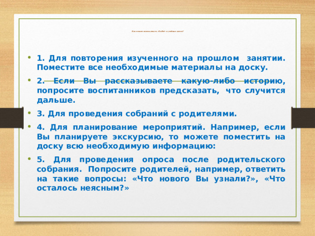  Как можно использовать «Padlet» в учебных целях? 1. Для повторения изученного на прошлом занятии. Поместите все необходимые материалы на доску. 2. Если Вы рассказываете какую-либо историю, попросите воспитанников предсказать,  что случится дальше. 3. Для проведения собраний с родителями. 4. Для планирование мероприятий. Например, если Вы планируете экскурсию, то можете поместить на доску всю необходимую информацию:   5. Для проведения опроса после родительского собрания. Попросите родителей, например, ответить на такие вопросы: «Что нового Вы узнали?», «Что осталось неясным?» 