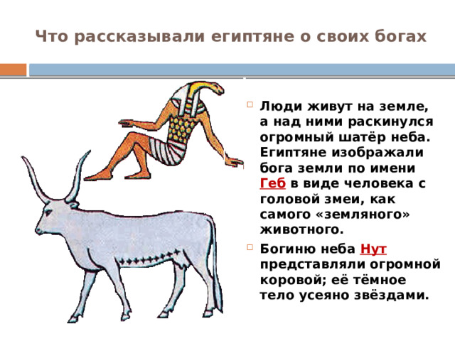 Что рассказывали египтяне о своих богах Люди живут на земле, а над ними раскинулся огромный шатёр неба. Египтяне изображали бога земли по имени Геб в виде человека с головой змеи, как самого «земляного» животного. Богиню неба Нут представляли огромной коровой; её тёмное тело усеяно звёздами. 