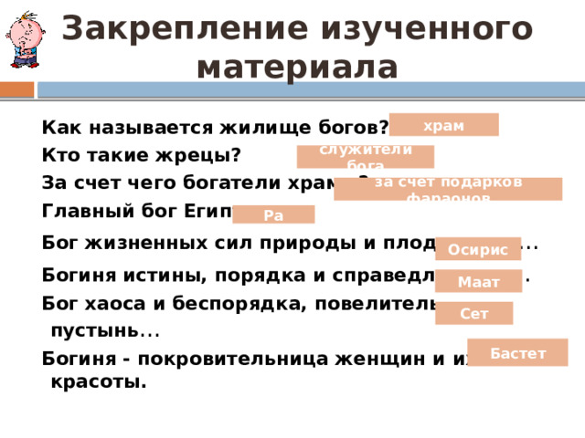 Закрепление изученного материала  Как называется жилище богов?  Кто такие жрецы?  За счет чего богатели храмы?  Главный бог Египта…  Бог жизненных сил природы и плодородия …  Богиня истины, порядка и справедливости …  Бог хаоса и беспорядка, повелитель пустынь …  Богиня - покровительница женщин и их красоты. храм служители бога за счет подарков фараонов Ра Осирис Маат Сет Бастет 