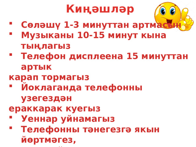 Киңәшләр Сөләшү 1-3 минуттан артмасын Музыканы 10-15 минут кына тыңлагыз Телефон дисплеена 15 минуттан артык карап тормагыз Йоклаганда телефонны узегездән ераккарак куегыз Уеннар уйнамагыз Телефонны тәнегезгә якын йөртмәгез,  сумкада йөртергә тырышыгыз Телефонны аралашу өчен тугел, элемтә өчен генә кулланыгыз    