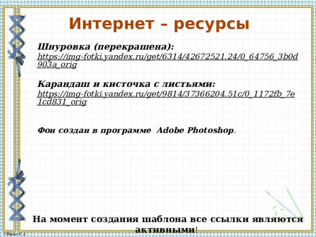 Интернет – ресурсы   Шнуровка (перекрашена): https://img-fotki.yandex.ru/get/6314/42672521.24/0_64756_3b0d903a_orig  Карандаш и кисточка с листьями: https://img-fotki.yandex.ru/get/9814/37366204.51c/0_1172fb_7e1cd831_orig   Фон создан в программе Adobe Photoshop . На момент создания шаблона все ссылки являются активными ! 