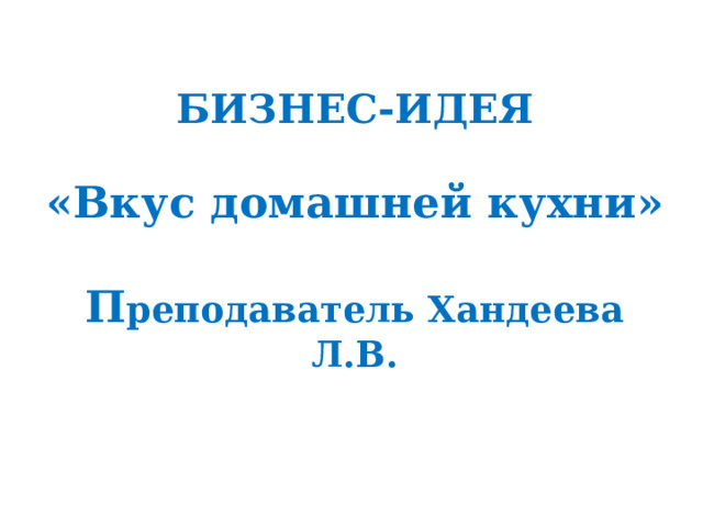 БИЗНЕС-ИДЕЯ   «Вкус домашней кухни»   П реподаватель Хандеева Л.В.   