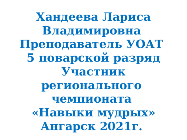 Хандеева Лариса Владимировна Преподаватель УОАТ 5 поварской разряд Участник регионального чемпионата «Навыки мудрых» Ангарск 2021г. 