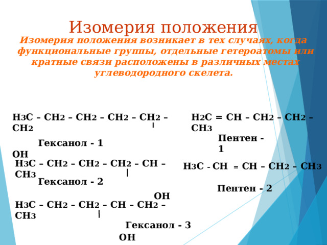 Изомерия положения  Изомерия положения возникает в тех случаях, когда функциональные группы, отдельные гетероатомы или кратные связи расположены в различных местах углеводородного скелета. Н 2 С = СН – СН 2 – СН 2 – СН 3  Н 3 С – СН 2 – СН 2 – СН 2 – СН 2 – СН 2    ОН Пентен - 1 Гексанол - 1 Н 3 С – СН 2 – СН 2 – СН 2 – СН – СН 3    ОН Н 3 С – СН  = СН – СН 2 – СН 3 Гексанол - 2 Пентен - 2 Н 3 С – СН 2 – СН 2 – СН – СН 2 – СН 3    ОН Гексанол - 3 