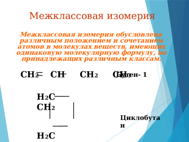 Межклассовая изомерия  Межклассовая изомерия обусловлена различным положением и сочетанием атомов в молекулах веществ, имеющих одинаковую молекулярную формулу, но принадлежащих различным классам. CH 2 СН CH 2 CH 3 Бутен- 1 H 2 C CH 2   H 2 C CH 2  Циклобутан 