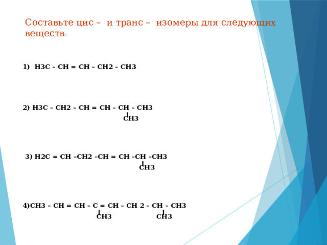 Составьте цис – и транс – изомеры для следующих веществ : 1) Н3С – СН = СН – СН2 – СН3 2) Н3С – СН2 – СН = СН – СН – СН3  СН3 3) Н2С = СН –СН2 –СН = СН –СН –СН3  СН3 4)СН3 – СН = СН – С = СН – СН 2 – СН – СН3  СН3 СН3 