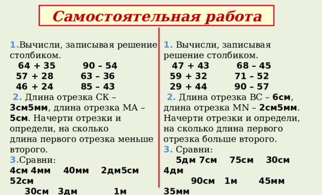Самостоятельная работа  1. Вычисли, записывая решение столбиком.   64 + 35 90 – 54  1. Вычисли, записывая решение столбиком.   47 + 43 68 – 45  57 + 28 63 – 36  46 + 24 85 – 43  59 + 32 71 – 52  2. Длина отрезка СК – 3см5мм , длина отрезка МА – 5см . Начерти отрезки и определи, на сколько  29 + 44 90 – 57 длина первого отрезка меньше второго.  2. Длина отрезка ВС – 6см , длина отрезка МN – 2см5мм . Начерти отрезки и определи, на сколько длина первого отрезка больше второго. 3. Сравни: 3.  Сравни: 4см  4мм  40мм 2дм5см 52см  5дм  7см  75см 30см 4дм  90см 1м 45мм 35мм  30см 3дм 1м 80см 