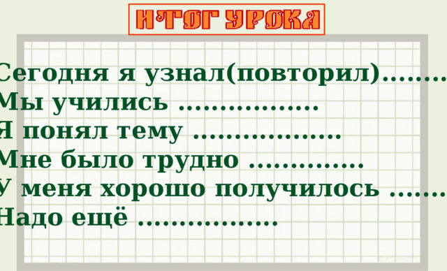 Сегодня я узнал(повторил)........ Мы учились ................. Я понял тему .................. Мне было трудно .............. У меня хорошо получилось .......... Надо ещё .................  