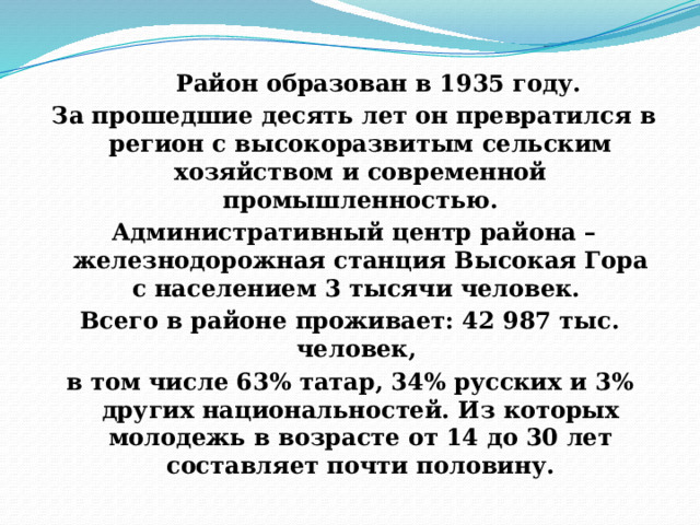 Район образован в 1935 году.  За прошедшие десять лет он превратился в регион с высокоразвитым сельским хозяйством и современной промышленностью.  Административный центр района – железнодорожная станция Высокая Гора с населением 3 тысячи человек. Всего в районе проживает: 42 987 тыс. человек, в том числе 63% татар, 34% русских и 3% других национальностей. Из которых молодежь в возрасте от 14 до 30 лет составляет почти половину. 