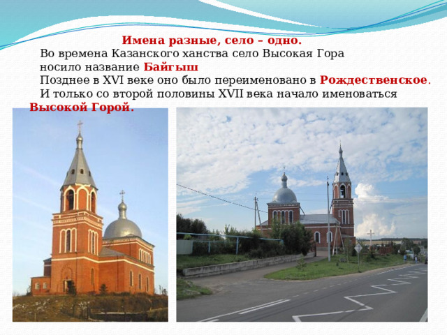  Имена разные, село – одно.  Во времена Казанского ханства село Высокая Гора  носило название Байгыш  Позднее в XVI веке оно было переименовано в Рождественское .  И только со второй половины XVII века начало именоваться Высокой Горой. 