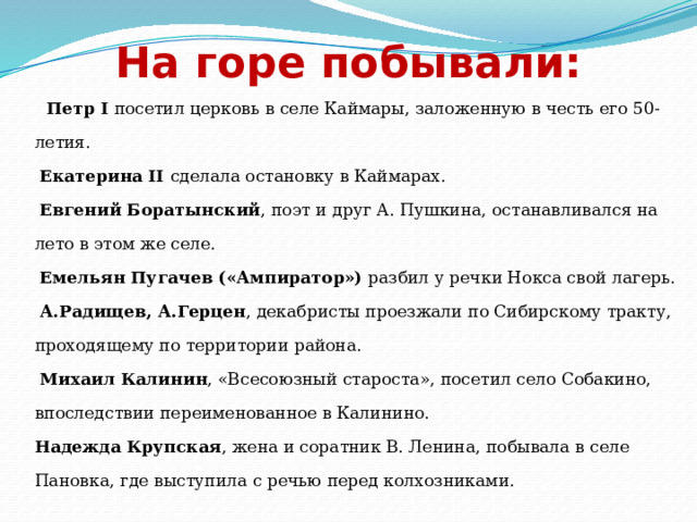 На горе побывали:  Петр I посетил церковь в селе Каймары, заложенную в честь его 50-летия.   Екатерина II сделала остановку в Каймарах.   Евгений Боратынский , поэт и друг А. Пушкина, останавливался на лето в этом же селе.  Емельян Пугачев («Ампиратор») разбил у речки Нокса свой лагерь.  А.Радищев, А.Герцен , декабристы проезжали по Сибирскому тракту, проходящему по территории района.   Михаил Калинин , «Всесоюзный староста», посетил село Собакино, впоследствии переименованное в Калинино.  Надежда Крупская , жена и соратник В. Ленина, побывала в селе Пановка, где выступила с речью перед колхозниками. 