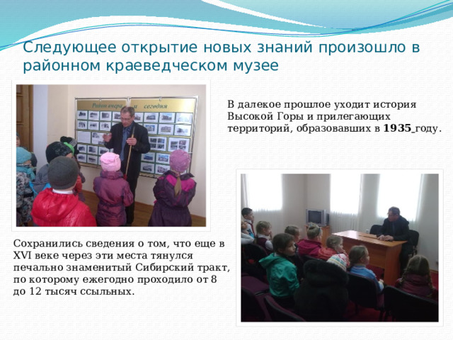 Следующее открытие новых знаний произошло в районном краеведческом музее В далекое прошлое уходит история Высокой Горы и прилегающих территорий, образовавших в 1935  году. Сохранились сведения о том, что еще в XVI веке через эти места тянулся печально знаменитый Сибирский тракт, по которому ежегодно проходило от 8 до 12 тысяч ссыльных. 