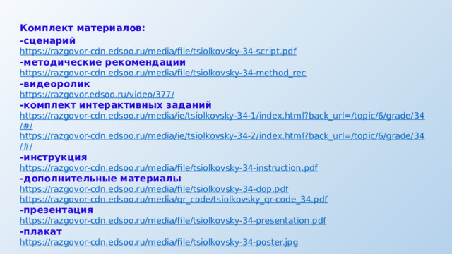 Комплект материалов: -сценарий https:// razgovor-cdn.edsoo.ru/media/file/tsiolkovsky-34-script.pdf -методические рекомендации https:// razgovor-cdn.edsoo.ru/media/file/tsiolkovsky-34-method_rec -видеоролик https://razgovor.edsoo.ru/video/377 / -комплект интерактивных заданий https://razgovor-cdn.edsoo.ru/media/ie/tsiolkovsky-34-1/index.html?back_url=/topic/6/grade/34 /#/ https://razgovor-cdn.edsoo.ru/media/ie/tsiolkovsky-34-2/index.html?back_url=/topic/6/grade/34 /#/ -инструкция https:// razgovor-cdn.edsoo.ru/media/file/tsiolkovsky-34-instruction.pdf -дополнительные материалы https:// razgovor-cdn.edsoo.ru/media/file/tsiolkovsky-34-dop.pdf https:// razgovor-cdn.edsoo.ru/media/qr_code/tsiolkovsky_qr-code_34.pdf -презентация https:// razgovor-cdn.edsoo.ru/media/file/tsiolkovsky-34-presentation.pdf -плакат https:// razgovor-cdn.edsoo.ru/media/file/tsiolkovsky-34-poster.jpg 