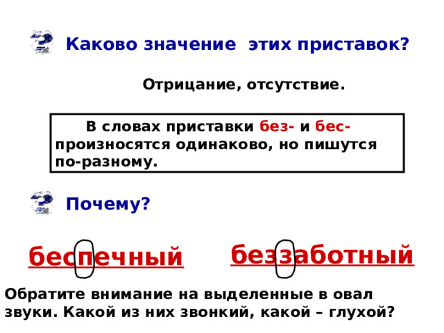 Каково значение этих приставок? Отрицание, отсутствие. В словах приставки без- и бес- произносятся одинаково, но пишутся по-разному. Почему? беззаботный беспечный Обратите внимание на выделенные в овал звуки. Какой из них звонкий, какой – глухой? 