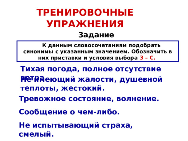 ТРЕНИРОВОЧНЫЕ УПРАЖНЕНИЯ Задание  К данным словосочетаниям подобрать синонимы с указанным значением. Обозначить в них приставки и условия выбора З – С.  Тихая погода, полное отсутствие ветра. Не имеющий жалости, душевной теплоты, жестокий. Тревожное состояние, волнение. Сообщение о чем-либо. Не испытывающий страха, смелый. 