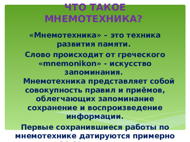 ЧТО ТАКОЕ МНЕМОТЕХНИКА? «Мнемотехника» – это техника развития памяти. Слово происходит от греческого «mnemonikon» - искусство запоминания.  Мнемотехника представляет собой совокупность правил и приёмов, облегчающих запоминание сохранение и воспроизведение информации. Первые сохранившиеся работы по мнемотехнике датируются примерно 86-82 гг. до н. э. 