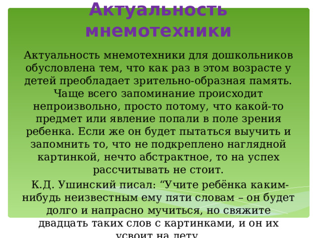 Актуальность мнемотехники Актуальность мнемотехники для дошкольников обусловлена тем, что как раз в этом возрасте у детей преобладает зрительно-образная память. Чаще всего запоминание происходит непроизвольно, просто потому, что какой-то предмет или явление попали в поле зрения ребенка. Если же он будет пытаться выучить и запомнить то, что не подкреплено наглядной картинкой, нечто абстрактное, то на успех рассчитывать не стоит.  К.Д. Ушинский писал: “Учите ребёнка каким-нибудь неизвестным ему пяти словам – он будет долго и напрасно мучиться, но свяжите двадцать таких слов с картинками, и он их усвоит на лету. 