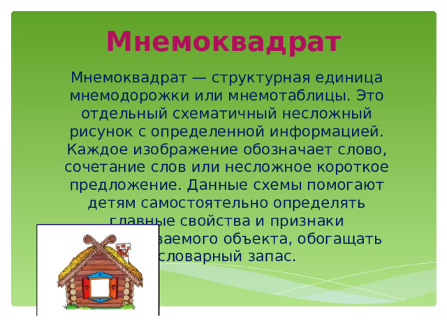 Мнемоквадрат Мнемоквадрат — структурная единица мнемодорожки или мнемотаблицы. Это отдельный схематичный несложный рисунок с определенной информацией. Каждое изображение обозначает слово, сочетание слов или несложное короткое предложение. Данные схемы помогают детям самостоятельно определять главные свойства и признаки рассматриваемого объекта, обогащать словарный запас. 