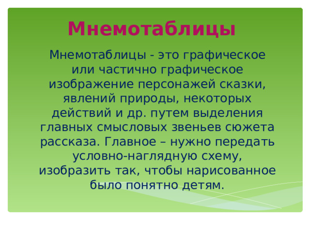 Мнемотаблицы Мнемотаблицы - это графическое или частично графическое изображение персонажей сказки, явлений природы, некоторых действий и др. путем выделения главных смысловых звеньев сюжета рассказа. Главное – нужно передать условно-наглядную схему, изобразить так, чтобы нарисованное было понятно детям. 