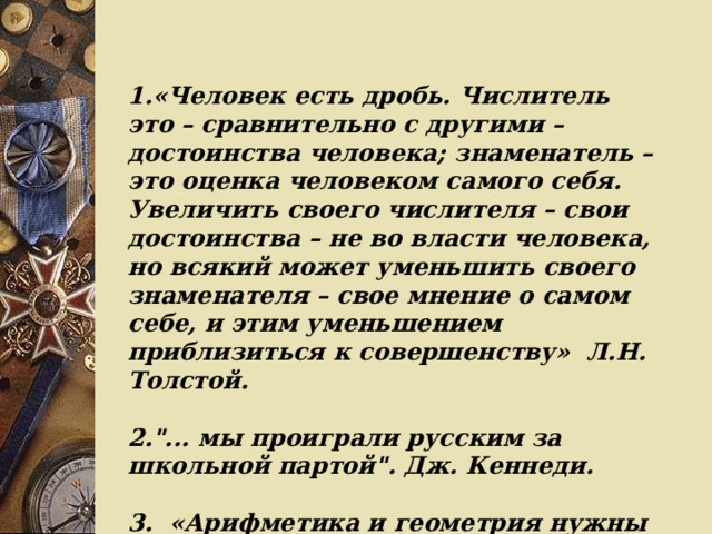 1.«Человек есть дробь. Числитель это – сравнительно с другими – достоинства человека; знаменатель – это оценка человеком самого себя. Увеличить своего числителя – свои достоинства – не во власти человека, но всякий может уменьшить своего знаменателя – свое мнение о самом себе, и этим уменьшением приблизиться к совершенству»  Л.Н. Толстой.  2.