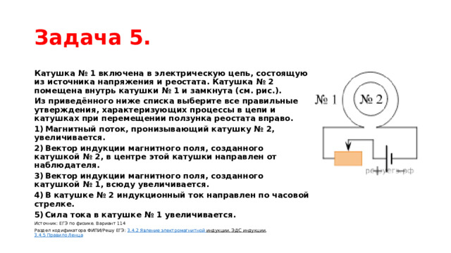 Задача 5. Катушка № 1 включена в электрическую цепь, состоящую из источника напряжения и реостата. Катушка № 2 помещена внутрь катушки № 1 и замкнута (см. рис.). Из приведённого ниже списка выберите все правильные утверждения, характеризующих процессы в цепи и катушках при перемещении ползунка реостата вправо. 1) Магнитный поток, пронизывающий катушку № 2, увеличивается. 2) Вектор индукции магнитного поля, созданного катушкой № 2, в центре этой катушки направлен от наблюдателя. 3) Вектор индукции магнитного поля, созданного катушкой № 1, всюду увеличивается. 4) В катушке № 2 индукционный ток направлен по часовой стрелке. 5) Сила тока в катушке № 1 увеличивается. Источник: ЕГЭ по физике. Вариант 114 Раздел кодификатора ФИПИ/Решу ЕГЭ:  3.4.2 Явление  электромагнитной индукции. ЭДС индукции ,  3.4.5 Правило Ленца 