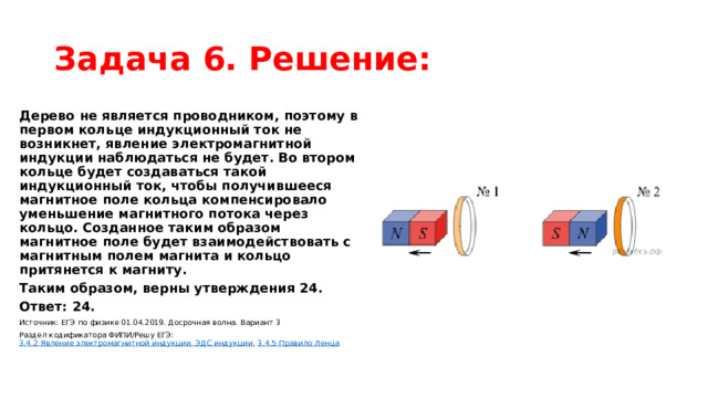 Задача 6. Решение: Дерево не является проводником, поэтому в первом кольце индукционный ток не возникнет, явление электромагнитной индукции наблюдаться не будет. Во втором кольце будет создаваться такой индукционный ток, чтобы получившееся магнитное поле кольца компенсировало уменьшение магнитного потока через кольцо. Созданное таким образом магнитное поле будет взаимодействовать с магнитным полем магнита и кольцо притянется к магниту. Таким образом, верны утверждения 24. Ответ: 24. Источник: ЕГЭ по физике 01.04.2019. Досрочная волна. Вариант 3 Раздел кодификатора ФИПИ/Решу ЕГЭ:  3.4.2 Явление электромагнитной индукции. ЭДС индукции ,  3.4.5 Правило Ленца 