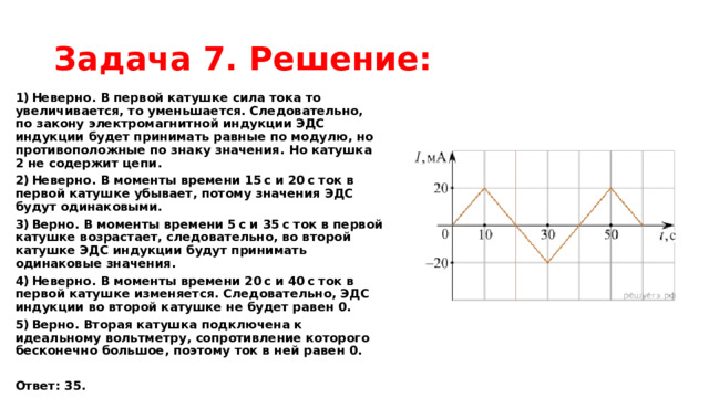 Задача 7. Решение: 1) Неверно. В первой катушке сила тока то увеличивается, то уменьшается. Следовательно, по закону электромагнитной индукции ЭДС индукции будет принимать равные по модулю, но противоположные по знаку значения. Но катушка 2 не содержит цепи. 2) Неверно. В моменты времени 15 с и 20 с ток в первой катушке убывает, потому значения ЭДС будут одинаковыми. 3) Верно. В моменты времени 5 с и 35 с ток в первой катушке возрастает, следовательно, во второй катушке ЭДС индукции будут принимать одинаковые значения. 4) Неверно. В моменты времени 20 с и 40 с ток в первой катушке изменяется. Следовательно, ЭДС индукции во второй катушке не будет равен 0. 5) Верно. Вторая катушка подключена к идеальному вольтметру, сопротивление которого бесконечно большое, поэтому ток в ней равен 0.   Ответ: 35. 