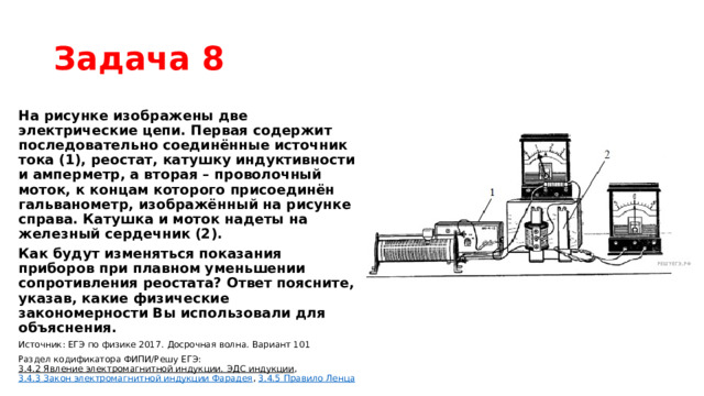Задача 8 На рисунке изображены две электрические цепи. Первая содержит последовательно соединённые источник тока (1), реостат, катушку индуктивности и амперметр, а вторая – проволочный моток, к концам которого присоединён гальванометр, изображённый на рисунке справа. Катушка и моток надеты на железный сердечник (2). Как будут изменяться показания приборов при плавном уменьшении сопротивления реостата? Ответ поясните, указав, какие физические закономерности Вы использовали для объяснения. Источник: ЕГЭ по физике 2017. Досрочная волна. Вариант 101 Раздел кодификатора ФИПИ/Решу ЕГЭ:  3.4.2 Явление электромагнитной индукции. ЭДС индукции ,  3.4.3 Закон электромагнитной индукции Фарадея ,  3.4.5 Правило Ленца 