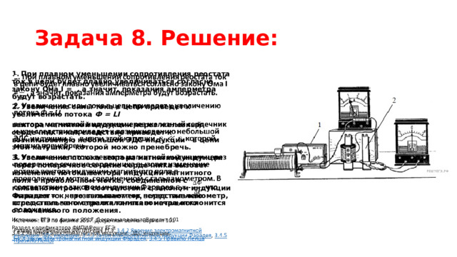 Задача 8. Решение: 1. При плавном уменьшении сопротивления реостата ток в цепи будет плавно увеличиваться согласно закону Ома I =  , а значит, показания амперметра будут возрастать.   2. Увеличение силы тока в цепи приведет к увеличению потока  Ф = LI вектора магнитной индукции через железный сердечник и как следствие приведет к возникновению небольшой ЭДС индукции   в цепи этой катушки,  которой можно пренебречь. 3. Увеличение потока вектора магнитной индукции через поперечное сечение сердечника вызовет изменение потока вектора индукции магнитного поля в проволочном мотке, соединенном с гальванометром. В соответствии с законом индукции Фарадея = - , что вызывает ток через гальванометр, вследствие чего стрелка гальванометра отклонится от начального положения. Источник: ЕГЭ по физике 2017. Досрочная волна. Вариант 101 Раздел кодификатора ФИПИ/Решу ЕГЭ:  3.4.2 Явление электромагнитной индукции. ЭДС индукции ,  3.4.3 Закон электромагнитной индукции Фарадея ,  3.4.5 Правило Ленца 