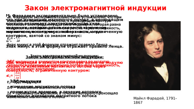 Закон электромагнитной индукции   М. Фарадеем экспериментально было установлено, что при изменении магнитного потока, в проводящем контуре возникает электродвижущая сила индукции, которая равна скорости изменения магнитного потока через поверхность, ограниченную контуром, взятой со знаком минус:   = - Знак минус в этой формуле отражает правило Ленца.  Закон электромагнитной индукции: ЭДС индукции в замкнутом контуре равна по модулю скорости изменения магнитного потока через поверхность, ограниченную контуром: =  - ЭДС индукции – изменение магнитного потока – промежуток времени, в течение которого произошло изменение магнитного потока  Майкл Фарадей, 1791–1867 