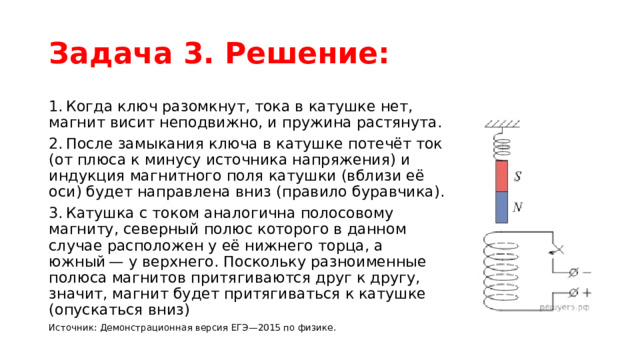 Задача 3. Решение: 1. Когда ключ разомкнут, тока в катушке нет, магнит висит неподвижно, и пружина растянута. 2. После замыкания ключа в катушке потечёт ток (от плюса к минусу источника напряжения) и индукция магнитного поля катушки (вблизи её оси) будет направлена вниз (правило буравчика). 3. Катушка с током аналогична полосовому магниту, северный полюс которого в данном случае расположен у её нижнего торца, а южный — у верхнего. Поскольку разноименные полюса магнитов притягиваются друг к другу, значит, магнит будет притягиваться к катушке (опускаться вниз) Источник: Демонстрационная версия ЕГЭ—2015 по физике.  