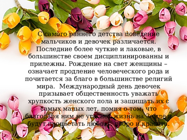 С самого раннего детства поведение мальчиков и девочек различается. Последние более чуткие и лаковые, в большинстве своем дисциплинированны и прилежны. Рождение на свет женщины – означает продление человеческого рода и почитается за благо в большинстве религий мира. Международный день девочек призывает общественность уважать хрупкость женского пола и защищать их с самых малых лет, помня о том, что благодаря ним не угаснет жизнь на Земле и будут процветать любовь, добро и красота. 