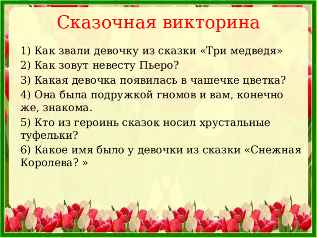 Сказочная викторина   1) Как звали девочку из сказки «Три медведя» 2) Как зовут невесту Пьеро? 3) Какая девочка появилась в чашечке цветка? 4) Она была подружкой гномов и вам, конечно же, знакома. 5) Кто из героинь сказок носил хрустальные туфельки? 6) Какое имя было у девочки из сказки «Снежная Королева? » 