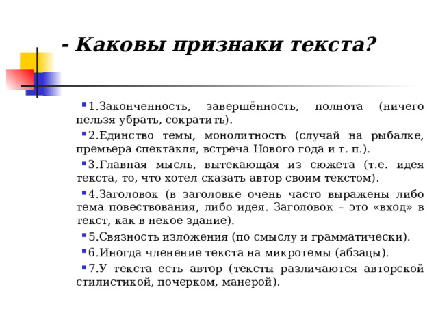  - Каковы признаки текста?   1.Законченность, завершённость, полнота (ничего нельзя убрать, сократить). 2.Единство темы, монолитность (случай на рыбалке, премьера спектакля, встреча Нового года и т. п.). 3.Главная мысль, вытекающая из сюжета (т.е. идея текста, то, что хотел сказать автор своим текстом). 4.Заголовок (в заголовке очень часто выражены либо тема повествования, либо идея. Заголовок – это «вход» в текст, как в некое здание). 5.Связность изложения (по смыслу и грамматически). 6.Иногда членение текста на микротемы (абзацы). 7.У текста есть автор (тексты различаются авторской стилистикой, почерком, манерой).  