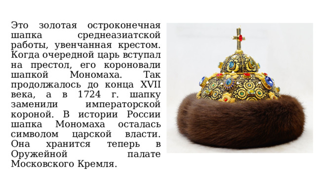 Это золотая остроконечная шапка среднеазиатской работы, увенчанная крестом. Когда очередной царь вступал на престол, его короновали шапкой Мономаха. Так продолжалось до конца XVII века, а в 1724 г. шапку заменили императорской короной. В истории России шапка Мономаха осталась символом царской власти. Она хранится теперь в Оружейной палате Московского Кремля. 
