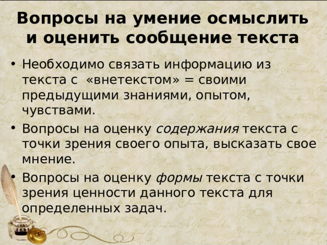 Вопросы на умение осмыслить и оценить сообщение текста Необходимо связать информацию из текста с «внетекстом» = своими предыдущими знаниями, опытом, чувствами. Вопросы на оценку содержания текста с точки зрения своего опыта, высказать свое мнение. Вопросы на оценку формы текста с точки зрения ценности данного текста для определенных задач. 