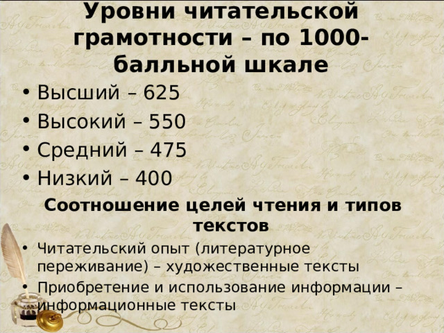 Уровни читательской грамотности – по 1000-балльной шкале Высший – 625 Высокий – 550 Средний – 475 Низкий – 400 Соотношение целей чтения и типов текстов Читательский опыт (литературное переживание) – художественные тексты Приобретение и использование информации – информационные тексты 