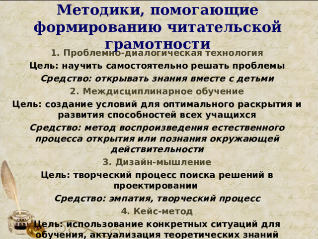 Методики, помогающие формированию читательской грамотности 1. Проблемно-диалогическая технология Цель: научить самостоятельно решать проблемы Средство: открывать знания вместе с детьми 2. Междисциплинарное обучение Цель: создание условий для оптимального раскрытия и развития способностей всех учащихся Средство: метод воспроизведения естественного процесса открытия или познания окружающей действительности 3. Дизайн-мышление Цель: творческий процесс поиска решений в проектировании Средство: эмпатия, творческий процесс 4. Кейс-метод Цель: использование конкретных ситуаций для обучения, актуализация теоретических знаний Средство: анализ графической, мультимедийной,текстовой информации   