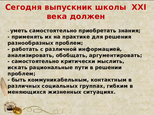 Сегодня выпускник школы ХХ I века должен - уметь самостоятельно приобретать знания; - применять их на практике для решения разнообразных проблем; - работать с различной информацией, анализировать, обобщать, аргументировать; - самостоятельно критически мыслить, искать рациональные пути в решении проблем; - быть коммуникабельным, контактным в различных социальных группах, гибким в меняющихся жизненных ситуациях. 