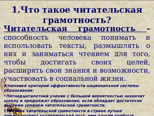 1.Что такое читательская грамотность? Читательская грамотность – способность человека понимать и использовать тексты, размышлять о них и заниматься чтением для того, чтобы достигать своих целей, расширять свои знания и возможности, участвовать в социальной жизни. Ключевой критерий эффективности национальной системы образования: Пятнадцатилетний ученик с большей вероятностью закончит школу и продолжит образование, если обладает достаточно высоким уровнем читательской грамотности. Уровень читательской грамотности в стране лучше предсказывает экономический рост, чем другие учебные достижения.  