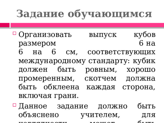 Задание обучающимся Организовать выпуск кубов размером 6 на 6 на 6 см, соответствующих международному стандарту: кубик должен быть ровным, хорошо промеренным, скотчем должна быть обклеена каждая сторона, включая грани. Данное задание должно быть объяснено учителем, для наглядности может быть продемонстрирован образец куба. На работу отводится 20-25 минут. 