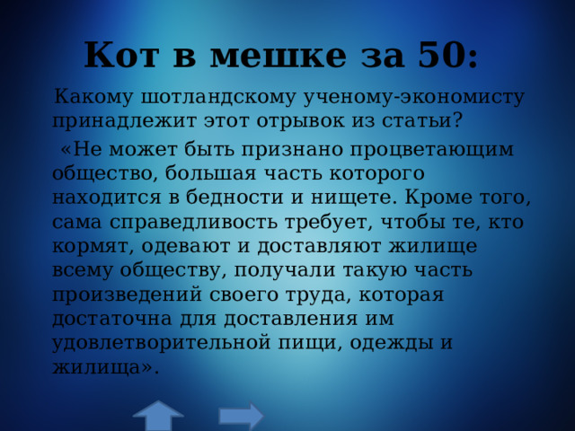 Кот в мешке за 50:  Какому шотландскому ученому-экономисту принадлежит этот отрывок из статьи?  «Не может быть признано процветающим общество, большая часть которого находится в бедности и нищете. Кроме того, сама справедливость требует, чтобы те, кто кормят, одевают и доставляют жилище всему обществу, получали такую часть произведений своего труда, которая достаточна для доставления им удовлетворительной пищи, одежды и жилища». 