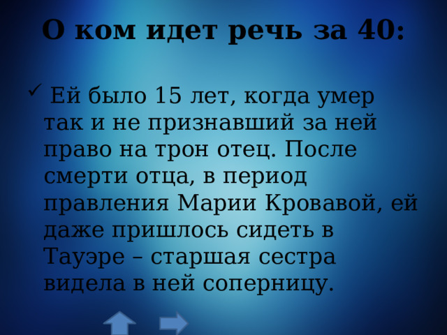 О ком идет речь за 40:    Ей было 15 лет, когда умер так и не признавший за ней право на трон отец. После смерти отца, в период правления Марии Кровавой, ей даже пришлось сидеть в Тауэре – старшая сестра видела в ней соперницу. 