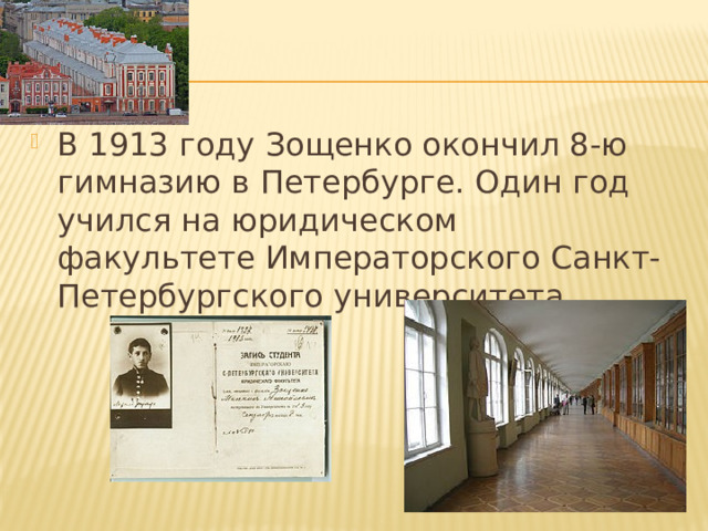 В 1913 году Зощенко окончил 8-ю гимназию в Петербурге. Один год учился на юридическом факультете Императорского Санкт-Петербургского университета. 