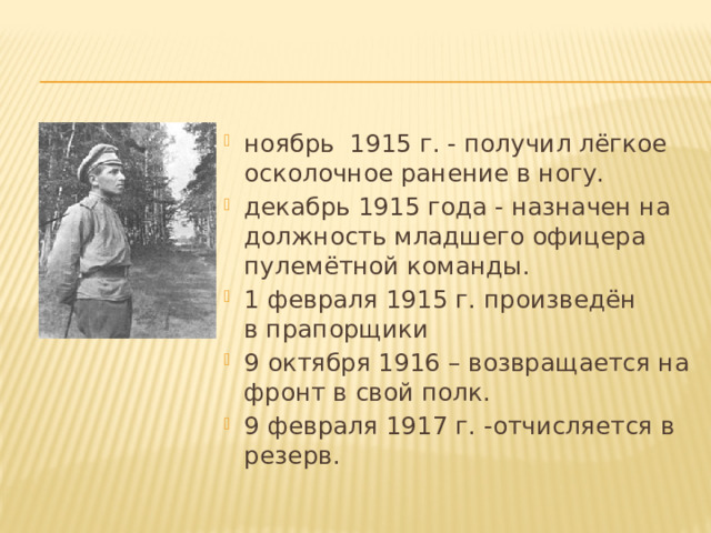 ноябрь 1915 г. - получил лёгкое осколочное ранение в ногу. декабрь 1915 года - назначен на должность младшего офицера пулемётной команды. 1 февраля 1915 г. произведён в прапорщики 9 октября 1916 – возвращается на фронт в свой полк. 9 февраля 1917 г. -отчисляется в резерв. 