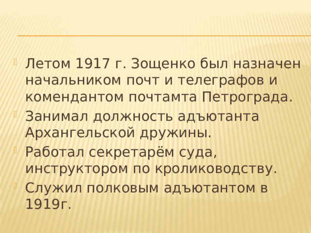 Летом 1917 г. Зощенко был назначен начальником почт и телеграфов и комендантом почтамта Петрограда. Занимал должность адъютанта Архангельской дружины. Работал секретарём суда, инструктором по кролиководству. Служил полковым адъютантом в 1919г. 