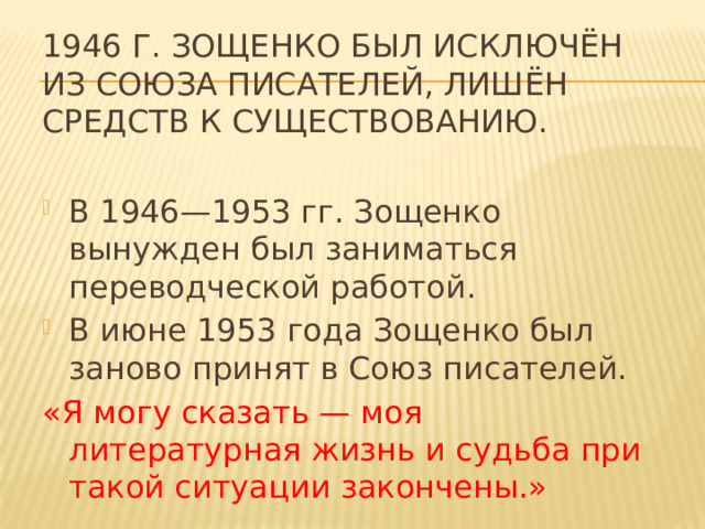 1946 г. Зощенко был исключён из Союза писателей, лишён средств к существованию.  В 1946—1953 гг. Зощенко вынужден был заниматься переводческой работой. В июне 1953 года Зощенко был заново принят в Союз писателей. «Я могу сказать — моя литературная жизнь и судьба при такой ситуации закончены.» 